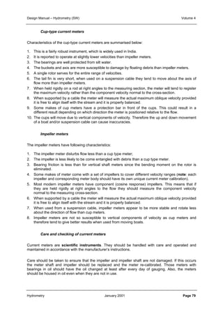Design Manual – Hydrometry (SW) Volume 4 
Cup-type current meters 
Characteristics of the cup-type current meters are summarised below: 
1. This is a fairly robust instrument, which is widely used in India. 
2. It is reported to operate at slightly lower velocities than impeller meters. 
3. The bearings are well protected from silt water. 
4. The buckets and axis are more susceptible to damage by floating debris than impeller meters. 
5. A single rotor serves for the entire range of velocities. 
6. The tail fin is very short, when used on a suspension cable they tend to move about the axis of 
flow more than impeller meters. 
7. When held rigidly on a rod at right angles to the measuring section, the meter will tend to register 
the maximum velocity rather than the component velocity normal to the cross-section. 
8. When supported by a cable the meter will measure the actual maximum oblique velocity provided 
it is free to align itself with the stream and it is properly balanced. 
9. Some makes of cup meters have a protection bar in front of the cups. This could result in a 
different result depending on which direction the meter is positioned relative to the flow. 
10. The cups will move due to vertical components of velocity. Therefore the up and down movement 
of a boat and/or suspension cable can cause inaccuracies. 
Impeller meters 
The impeller meters have following characteristics: 
1. The impeller meter disturbs flow less than a cup type meter; 
2. The impeller is less likely to be come entangled with debris than a cup type meter. 
3. Bearing friction is less than for vertical shaft meters since the bending moment on the rotor is 
eliminated. 
4. Some makes of meter come with a set of impellers to cover different velocity ranges (note: each 
impeller and corresponding meter body should have its own unique current meter calibration). 
5. Most modern impeller meters have component (cosine response) impellers. This means that if 
they are held rigidly at right angles to the flow they should measure the component velocity 
normal to the measuring cross-section. 
6. When supported by a cable the meter will measure the actual maximum oblique velocity provided 
it is free to align itself with the stream and it is properly balanced. 
7. When used from a suspension cable, impeller meters appear to be more stable and rotate less 
about the direction of flow than cup meters. 
8. Impeller meters are not so susceptible to vertical components of velocity as cup meters and 
therefore tend to give better results when used from moving boats. 
Care and checking of current meters 
Current meters are scientific instruments. They should be handled with care and operated and 
maintained in accordance with the manufacturer’s instructions. 
Care should be taken to ensure that the impeller and impeller shaft are not damaged. If this occurs 
the meter shaft and impeller should be replaced and the meter re-calibrated. Those meters with 
bearings in oil should have the oil changed at least after every day of gauging. Also, the meters 
should be housed in oil even when they are not in use. 
Hydrometry January 2001 Page 79 
 