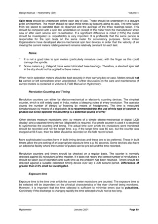 Design Manual – Hydrometry (SW) Volume 4 
Spin tests should be undertaken before each day of use. These should be undertaken in a draught 
proof environment. The meter should be spun three times by blowing along its axis. The time taken 
from top speed to standstill shall be observed and the average of the three readings taken. This 
should be compared with a spin test undertaken on receipt of the meter from the manufacturer when 
new or after each service and re-calibration. If a significant difference is noted (10%) the meter 
should be investigated i.e. repeatability is very important. It is preferable that the same person is 
responsible for the spin tests on the same meter for consistency purposes. Some Indian 
Organisations have developed electro-mechanical spin test devices in order that the velocity of air 
moving the current meters rotating element remains relatively constant for each test. 
Notes: 
1. It is not a good idea to spin meters (particularly miniature ones) with the finger as this could 
damage the spindle. 
2. Some meters e.g. Valeport, have water lubricated base bearings. Therefore, a standard spin test 
in the dry should not be applied to these meters. 
When not in operation meters should be kept securely in their carrying box or case. Meters should not 
be carried or left somewhere when unprotected. Further discussion on the care and maintenance of 
current meters is contained in Volume 4, Field Manual on Hydrometry. 
Revolution Counting and Timing 
Revolution counters can either be electro-mechanical or electronic counting devices. The simplest 
counter, which is still widely used in India, makes a bleeping noise at every revolution. The operator 
counts the number of bleeps by listening by means of headphones. The time is measured 
simultaneously by means of a stopwatch. It is recommended that the use of this type of counter is 
phased out since operator miscounting is a potential source of error. 
Other devices measure revolutions only, by means of a simple electro-mechanical or digital (LCD 
display) and a separate timing device (stopwatch) is required. If a simple counter is used it is essential 
to synchronise the counting and timing. The actual time over which the revolutions were monitored 
should be recorded and not the target time. e.g. if the target time was 60 sec. but the counter was 
stopped at 59.5 sec. then the latter should be recorded on the field record sheet. 
More sophisticated counters have in built timing devices and these are to be preferred. These in built 
timers allow the pre-setting of an appropriate exposure time e.g. 60 seconds. Some devices also have 
an additional facility where the number of pulses can be pre-set and the time recorded. 
Revolution counters and timers should be checked on a regular basis. The counter is normally 
checked against 50 revolutions of the impeller. If it does not record the correct number of revolutions it 
should be taken out of operation until such time as the problem has been resolved. Timers should be 
checked against a suitable calibrated timing device over say a 200 second period. Differences of 
greater than 2.5% shall be investigated. 
Exposure time 
Exposure time is the time over which the current meter revolutions are counted. The exposure time to 
be selected will be dependent on the physical characteristics of the river channel being monitored. 
However, it is important that the time selected is sufficient to minimise errors due to pulsations. 
Conversely if the discharge is changing rapidly the time selected should not be too long. 
Hydrometry January 2001 Page 80 
 