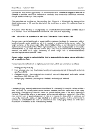 Design Manual – Hydrometry (SW) Volume 4 
Generally for most Indian applications it is recommended that a minimum exposure time of 60 
seconds be adopted. It should be noted that on some very large rivers under certain flow conditions, 
a longer exposure time might be appropriate. 
If the velocities are very low and there are less than 20 counts in 60 seconds the exposure time 
should be increased to 100 seconds. Alternatively the time it takes to record 20 revolutions should be 
measured. 
In situations where the stage is varying rapidly it is possible that the exposure time could be reduced 
to 30 seconds. This is discussed further in Volume 4, Field Manual on Hydrometry. 
6.4.4 METHODS OF SUSPENSION AND DEPLOYMENT OF CURRENT METERS 
Current meters can be fixed to rods or suspended from cables or handlines. If a suspension cable or 
handline is used a sinker weight and tail fin is required to be attached to the current meter.. The 
weight and shape of the sinker weight will be determined by the type of current meter, the method of 
deployment and the velocity of flow. Where high velocities occur it will only be possible to immerse the 
current to meter to just below the water surface (say 1.0 m) using a handline and at extremely, high 
velocities the same could apply, depending on sinker weight size to mechanically/electro-mechanically 
operated suspension cables. 
Current meters should be calibrated while fixed or suspended in the same manner which they 
will be used in the field. 
There are a number of methods of deploying current meters, which are summarised as follows: 
1. Wading (see Figure 6.26) 
2. From a bridge using rods (low bridge), handline or suspension derrick (bridge outfit) and winch 
(see Figure 6.27) 
3. Cableway gauging - bank operated winch method, manned trolley (winch and cradle) method 
(see Figures 6.28, 6.29 and 6.30) 
4. Boat gauging - stationary (including boat cableway) or moving boat methods. 
Note 
Cableway gauging normally refers to the construction of a cableway to transport a trolley across a 
river. The trolley can be designed to carry a man who operates the current meter while on the trolley. 
Alternatively, the trolley and the current meter can be operated by means of the winch system from 
the bank. These will be referred to as manned and unmanned cableways respectively. One of the 
most common ways of gauging large rivers in India is by means of a boat, which is positioned and 
secured by means of a cable, or rope attached to a cableway system. As the current meter is 
operated and controlled from the boat it is considered to be a boat gauging method and for the sake 
of clarity will be referred to as the boat cableway method. 
Hydrometry January 2001 Page 81 
 