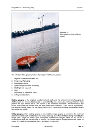 Design Manual – Hydrometry (SW) Volume 4 
Figure 6.32: 
Boat gauging - boat cableway 
system 
The selection of the gauging method depends on the following factors: 
1. Physical characteristics of the site 
2. Frequency of gauging 
3. Required accuracy 
4. Speed of operation/time availability 
5. Staffing levels required 
6. Cost 
7. Importance of the site i.e. value 
8. Safety considerations 
Wading gauging is the simplest, usually the least costly and the quickest method of gauging. In 
shallow rivers and streams it can usually be undertaken by one person. Also, in many instances it can 
produce the most reliable results. The position of the operator is important - they must ensure that 
his/her body does not interfere with the flow pattern (see Volume 4, Field Manual, Hydrometry). 
Precautions must be taken, that the wading person is not carried/washed away at sites where flow is 
fast or changes rapidly. 
Bridge gauging where wading gauging is not possible, bridge gauging is sometimes the next best 
alternative even though conditions are not always ideal e.g. skew flow conditions being created by the 
bridge piers. Single or limited span rectangular cross-section bridges, which do not cause a 
constriction to flow, are the best type of section. The current meter is suspended from the bridge by 
means of a handline or suspension derrick and winch (bridge outfit). 
Hydrometry January 2001 Page 85 
 