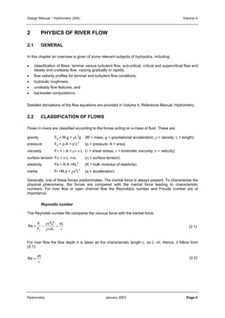 Design Manual – Hydrometry (SW) Volume 4 
2 PHYSICS OF RIVER FLOW 
2.1 GENERAL 
In this chapter an overview is given of some relevant subjects of hydraulics, including: 
• classification of flows: laminar versus turbulent flow, sub-critical, critical and supercritical flow and 
steady and unsteady flow, varying gradually or rapidly, 
• flow velocity profiles for laminar and turbulent flow conditions, 
• hydraulic roughness, 
• unsteady flow features, and 
• backwater computations. 
Detailed derivations of the flow equations are provided in Volume 4, Reference Manual, Hydrometry. 
2.2 CLASSIFICATION OF FLOWS 
Flows in rivers are classified according to the forces acting on a mass of fluid. These are: 
gravity Fg = M.g = ρL3g (M = mass; g = gravitational acceleration; ρ = density; L = length) 
pressure Fp = p.A = p L2 (p = pressure; A = area) 
viscosity Fν = τ.A = ρν v L (τ = shear stress; ν = kinematic viscosity; v = velocity) 
surface tension Fσ = σ.L =σL (σ = surface tension) 
elasticity Fe = K.A =KL2 (K = bulk modulus of elasticity) 
inertia Fi =M.a = ρv2L2 (a = acceleration) 
Generally, one of these forces predominates. The inertial force is always present. To characterise the 
physical phenomena, the forces are compared with the inertial force leading to characteristic 
numbers. For river flow or open channel flow the Reynold(s) number and Froude number are of 
importance. 
Reynolds number 
The Reynolds number Re compares the viscous force with the inertial force: 
vL 
ν 
= 
ρ 
2 2 
v L 
ρν 
F 
i 
≡ = 
F 
ν 
vL 
Re 
For river flow the flow depth h is taken as the characteristic length L: so L→h. Hence, it follow from 
(2.1): 
≡ vh 
ν 
Re 
(2.1) 
(2.2) 
Hydrometry January 2003 Page 5 
 