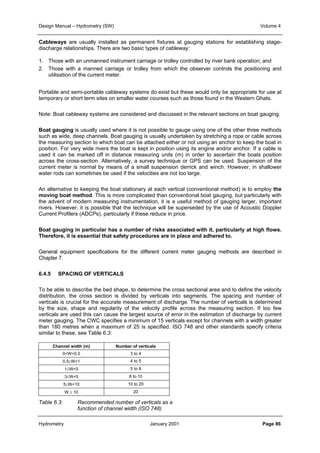 Design Manual – Hydrometry (SW) Volume 4 
Cableways are usually installed as permanent fixtures at gauging stations for establishing stage-discharge 
relationships. There are two basic types of cableway: 
1. Those with an unmanned instrument carriage or trolley controlled by river bank operation; and 
2. Those with a manned carriage or trolley from which the observer controls the positioning and 
utilisation of the current meter. 
Portable and semi-portable cableway systems do exist but these would only be appropriate for use at 
temporary or short term sites on smaller water courses such as those found in the Western Ghats. 
Note: Boat cableway systems are considered and discussed in the relevant sections on boat gauging. 
Boat gauging is usually used where it is not possible to gauge using one of the other three methods 
such as wide, deep channels. Boat gauging is usually undertaken by stretching a rope or cable across 
the measuring section to which boat can be attached either or not using an anchor to keep the boat in 
position. For very wide rivers the boat is kept in position using its engine and/or anchor. If a cable is 
used it can be marked off in distance measuring units (m) in order to ascertain the boats position 
across the cross-section. Alternatively, a survey technique or GPS can be used. Suspension of the 
current meter is normal by means of a small suspension derrick and winch. However, in shallower 
water rods can sometimes be used if the velocities are not too large. 
An alternative to keeping the boat stationary at each vertical (conventional method) is to employ the 
moving boat method. This is more complicated than conventional boat gauging, but particularly with 
the advent of modern measuring instrumentation, it is a useful method of gauging larger, important 
rivers. However, it is possible that the technique will be superseded by the use of Acoustic Doppler 
Current Profilers (ADCPs), particularly if these reduce in price. 
Boat gauging in particular has a number of risks associated with it, particularly at high flows. 
Therefore, it is essential that safety procedures are in place and adhered to. 
General equipment specifications for the different current meter gauging methods are described in 
Chapter 7. 
6.4.5 SPACING OF VERTICALS 
To be able to describe the bed shape, to determine the cross sectional area and to define the velocity 
distribution, the cross section is divided by verticals into segments. The spacing and number of 
verticals is crucial for the accurate measurement of discharge. The number of verticals is determined 
by the size, shape and regularity of the velocity profile across the measuring section. If too few 
verticals are used this can cause the largest source of error in the estimation of discharge by current 
meter gauging. The CWC specifies a minimum of 15 verticals except for channels with a width greater 
than 180 metres when a maximum of 25 is specified. ISO 748 and other standards specify criteria 
similar to these, see Table 6.3: 
Channel width (m) Number of verticals 
0W0.5 3 to 4 
0.5≤W1 4 to 5 
1≤W5 5 to 8 
3≤W5 8 to 10 
5≤W10 10 to 20 
W ≥ 10 20 
Table 6.3: Recommended number of verticals as a 
function of channel width (ISO 748) 
Hydrometry January 2001 Page 86 
 