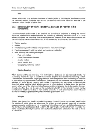 Design Manual – Hydrometry (SW) Volume 4 
Note 
While it is important to be as close to the side of the bridge pier as possible one also has to consider 
the instrument safety. Therefore, care should be taken to ensure that there is a low risk of the 
instrument hitting the side of bridge piers. 
6.4.6 MEASUREMENT OF WIDTH, HORIZONTAL DISTANCE OR POSITION IN THE 
HORIZONTAL 
The measurement of the width of the channel and of individual segments or finding the position 
across the river relative to a fixed reference, are obtained by measuring the distance from or to a fixed 
reference point on the river bank. The technique selected depends on the width of the channel and 
the method of deployment used for gauging. In this sub-section techniques are discussed for: 
1. Wading gauging 
2. Bridges 
3. Fixed cableways with bankside winch (unmanned instrument carriage) 
4. Fixed cableways with cable car (winch and cradle/manned trolley) 
5. Boat, including the following techniques: 
• Pivot point method 
• Linear measurement methods 
• Angular method 
• Stadia method, and 
• Geographic positioning system 
Wading Gauging 
When channel widths are small (say  50 metres) these distances can be measured directly. For 
example by means of a tape or suitably marked wire (tag line) fixed across the measuring section. 
This method is recommended for gauging in narrow rivers and provides easy opportunity for selection 
of vertical spacing appropriate to channel width. The tape or tag line should be maintained as taut as 
possible. For wider wading gauging sections one of the positioning techniques for boat gauging 
described below could be used. Wading gauging is often deployed in India during the low flow 
season, when one of the other methods of deployment is not possible due to low depths. In many 
rivers the low flow does not flow across the whole bank full width of the river and in mobile (sandy) 
bed situations might flow in two or more distinct channels. In such circumstances each individual 
channel should be gauged separately and summed to give the total flow. 
Bridges 
Bridges used for gauging should be marked in advance on the bridge deck or parapet, showing also 
the position of bridge piers and abutments. As bridges are not generally designed for gauging 
purposes, gauging conditions may not be ideal, due to the influence of piers and other obstructions on 
the distribution of velocities (see Sub-section 6.4.5 regarding the number of verticals required). The 
marks should be sufficiently frequent to allow sufficient verticals to be taken when the width of flow is 
at a minimum. 
Hydrometry January 2001 Page 88 
 