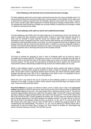 Design Manual – Hydrometry (SW) Volume 4 
Fixed Cableways with bankside winch (unmanned instrument carriage) 
For fixed cableways where the current meter is traversed across the river using a bankside winch, it is 
recommended that all such winches be fitted with a counter based on the diameter of the cable drum 
to determine the distance traversed from the bankside reference point where the counter is zeroed. 
Such winch counters again allow adjustment of vertical spacing to changing channel width. If this is 
not possible then there should be a reliable and accurate method of measuring out the length of cable 
i.e. distances traversed by the trolley. 
Fixed cableways with cable car (winch and cradle/manned trolley) 
For fixed cableways used either with man-riding cable car or for positioning a boat in the channel, the 
cable is marked with tags, pendants or painted marks. Practice in some state networks has been to 
mark only 20 verticals at equal intervals across the channel width. This practice results in a 
decreasing number of segments with flow, as the channel width declines and consequently increasing 
uncertainty in discharge determination in low flows. It is recommended that the line be tagged at more 
frequent intervals, say 60, across the full channel width. In addition to ensuring adequate verticals in 
low flow, this practice allows alternate verticals to be used in successive gaugings, thus reducing the 
possible systematic bias in discharge deriving from the sampled verticals. 
Boat 
The fixing of verticals for gaugings by boat in rivers of moderate width can be done by using a 
moveable winch-mounted tag line. The tag line is wound on a reel which is operated from the stern of 
the boat, whilst on the bank the slack of the cable is taken up by means of a block and tackle with an 
anchored support. The line serves the dual purpose of holding the boat in position and of locating the 
measurement vertical. Alternatively portable fencing winches and marked cables can be used. 
Where a boat cableway system is used the cable should be clearly marked with distance markers. 
The frequency of these marks should be sufficient to obtain at least 20 verticals at the lowest flow 
width. As the cable is often a significant distance above the boat, the marks should be clearly visible. 
At larger intervals (say every 10m or 50 m, depending on the width of river, it is advisable to have a 
different coloured or type of marker to avoid mis-positioning. 
Where the river is too wide for the use of a tag line or boat cableway system or it cannot be used 
because of river traffic a variety of position fixing methods using bankside flags and targets may be 
used. These are briefly described below: 
Pivot Point Method. A popular and effective method, which is widely used in India is the pivot point 
method, illustrated on Fig 6.33 and can be used so long as the river is wide and there is sufficient flat 
land available adjacent to the river. The cross section line is defined by points A and A’. The point A 
should be approximately half the river width from the water’s edge. The line AP is laid at right angles 
and also a distance of approximately half the river width to the pivot point P. The line PD is about one 
fifth of AP and the line DD’ is drawn parallel to the section line. On DD’ points are marked at fixed and 
equal intervals depending on the width between the selected verticals. The boat moving on the line 
AA’ can be fixed in the selected vertical by lining up points E1, E2 etc. with P. If a river is wider than 
600 metres pivot point layout may be used on both banks to enable two gauging parties to work 
simultaneously and independently. The points E1, E2, etc. may be defined by masonry blocks with a 
central pipe to hold the marker flag or ranging rod. There should be facilities for intermediate flag 
points to provide adequate verticals in the low flow channel. 
Hydrometry January 2001 Page 89 
 