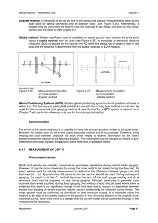 Design Manual – Hydrometry (SW) Volume 4 
Angular method. A theodolite is set up on one of the banks and angular measurements taken to the 
boat used for taking soundings and its position fixed (See Figure 6.36). Alternatively, a 
sextant may be used from the boat to note the readings to two flags, one fixed on the cross-section 
and the other at right angles to it. 
Stadia method. Where insufficient land is available or where ground very uneven for pivot point 
layout a stadia method may be used (see Figure 6.37). A theodolite or electronic distance 
measurer (EDM) is placed on the section line AD while the stadia rod or target is held in the 
boat and the distance is determined from the stadia readings or EDM readout. 
(Source ISO 748) 
Figure 6.36: Measurement of position Figure 6.37: Measurement of position 
in cross-section - in cross-section 
Angular method - Stadia method 
Global Positioning Systems (GPS). Modern global positioning systems can fix positions of boats to 
within 2 m. The technique is particularly suitable for use with the moving boat method but can also be 
used for the conventional boat gauging method. A specification for a GPS system is referred to in 
Chapter 7 with particular reference to its use for the moving boat method. 
Communication 
For some of the above methods it is possible to have the inherent position visible to the boat driver. 
However, for others such as the shore based theodolite method this is not possible. Therefore, while 
moving the boat between positions the boat driver needs to receive information on the boat’s 
position/movement relative to the required position. This information can be relayed by means of pre-determined 
and clear signals, megaphone, hand-held radio or portable phone. 
6.4.7 MEASUREMENT OF DEPTH 
Pre-surveyed section 
Depth and velocity are normally measured as successive operations during current meter gauging. 
However, it may be more convenient to survey the cross section accurately during low flow and, for 
every vertical used for velocity measurement to determine the difference between gauge zero and 
bed level (d1 ...dn). Approximately 60 points across the section should be used. During subsequent 
gauging, the depth hi at the ith vertical becomes the sum of the staff gauge reading and di. A 
reference chart may be prepared for use during gauging. Although pre-survey is generally more 
accurate than levels sounded during flood gauging, this method should only be used where there is 
evidence that there is no significant change in the bed level due to erosion or deposition between 
survey and gauging or where sounded depths cannot satisfactorily be obtained during floods. The 
cross section must be confirmed by post-flood or post monsoon survey. It is important using this 
method to be able to accurately determine the position in the horizontal relative to the original cross-sectional 
survey, other wise there is a danger that the current meter will be positioned wrongly in the 
vertical and the horizontal. 
Hydrometry January 2001 Page 91 
 