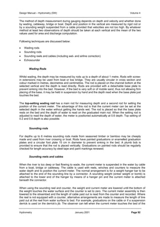 Design Manual – Hydrometry (SW) Volume 4 
The method of depth measurement during gauging depends on depth and velocity and whether done 
by wading, cableway, bridge or boat. Depth and position in the vertical are measured by rigid rod or 
by a sounding weight suspended from a cable provided that velocities are not too high. By whatever 
method at least two observations of depth should be taken at each vertical and the mean of the two 
values used for area and discharge computation. 
Following techniques are discussed below: 
• Wading rods 
• Sounding rods 
• Sounding reels and cables (including wet- and airline correction) 
• Echosounder 
Wading Rods 
Whilst wading, the depth may be measured by rods up to a depth of about 1 metre. Rods with screw-in 
extensions may be used from boat or low bridge. They are usually circular in cross section and 
colour marked in metres, decimetres and centimetres. The rod is placed on the channel bottom at the 
selected vertical and the depth is read directly. Rods are provided with a detachable base plate to 
prevent sinking into the bed. However, if the bed is very soft or of mobile sand, thus not allowing firm 
placing of the base, it may be held in suspension by hand and the depth read when the base plate just 
touches the bed. 
The top-setting wading rod has a main rod for measuring depth and a second rod for setting the 
position of the current meter. The advantage of this rod is that the current meter can be set at the 
selected depth in the water without getting the hands wet. The rod is placed so that the base plate 
rests on the bed and the depth of water is read on the graduated main rod. When the setting rod is 
adjusted to read the depth of water, the meter is positioned automatically at 0.6 depth. Top setting of 
0.2 and 0.8 depth is also possible. 
Sounding rods 
For depths up to 6 metres sounding rods made from seasoned timber or bamboo may be cheaply 
made and used from river crossing or boat. Rods have painted graduations or enamelled graduation 
plates and a circular foot plate 15 cm in diameter to prevent sinking in the bed. A plumb bob is 
provided to ensure that the rod is placed vertically. Graduations on painted rods should be regularly 
checked for length accuracy by steel tape and paint markings renewed. 
Sounding reels and cables 
When the river is too deep or fast flowing to wade, the current meter is suspended in the water by cable 
from a boat, bridge or cableway. The cable is used with reels, winches and counters to measure the 
water depth and to position the current meter. The normal arrangement is for a weight hanger bar to be 
attached to the end of the sounding line by a connector. A sounding weight (sinker weight or bomb) is 
attached to the lower end of the hanger by means of a hanger pin and the current meter is attached 
beneath the connector. 
When using the sounding reel and counter, the weight and current meter are lowered until the bottom of 
the weight touches the water surface and the counter is set to zero. The current meter assembly is then 
lowered to the streambed and the length of cable paid out is read from the counter and recorded. Where 
the reel is not equipped with a counter, alternative arrangements are made to measure the length of line 
paid out at the reel from water surface to bed. For example, graduations on the cable or if a suspension 
derrick is used on the derrick’s jib. The observer can tell when the current meter touches the bed of the 
Hydrometry January 2001 Page 92 
 