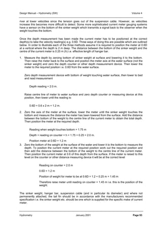 Design Manual – Hydrometry (SW) Volume 4 
river at lower velocities since the tension goes out of the suspension cable. However, as velocities 
increase this becomes more difficult to detect. Some more sophisticated current meter gauging systems 
have a sensor on the bottom of the sinker weight which transmits a signal back to the observer when the 
weight touches the bottom. 
Once the depth measurement has been made the current meter has to be positioned at the correct 
depth(s) to take the velocity reading(s) e.g. 0.6D. Three ways of doing this are possible which are outlined 
below. In order to illustrate each of the three methods assume it is required to position the meter at 0.6D 
at a vertical where the depth is 2 m deep. The distance between the bottom of the sinker weight and the 
centre of the current meter is 0.25 m (h) i.e. effective length of hanger bar. 
1. Measure the depth by zeroing bottom of sinker weight at surface and lowering it to the bottom. 
Then raise the meter back to the surface and position the meter axis at the water surface (not the 
sinker weight) and zero the depth counter or other depth measurement device. Then lower the 
meter to the required position i.e. 0.6D from the water surface. 
Zero depth measurement device with bottom of weight touching water surface, then lower to bed 
and read measurement 
Depth reading = 2.0 m. 
Raise centre line of meter to water surface and zero depth counter or measuring device at this 
position, then lower until the reading is: 
0.6D = 0.6 x 2 m = 1.2 m. 
2. Zero the axis of the meter at the surface, lower the meter until the sinker weight touches the 
bottom and measure the distance the meter has been lowered from the surface. Add the distance 
between the bottom of the weight to the centre line of the current meter to obtain the total depth. 
Then position the meter at the required depth. 
Reading when weight touches bottom = 1.75 m 
Depth = reading on counter + h = 1.75 + 0.25 = 2.0 m. 
Position meter at 0.6D = 1.2 m 
3. Zero the bottom of the weight at the surface of the water and lower it to the bottom to measure the 
depth. To position the current meter at the required position work out the required position and 
then add the distance between the bottom of the weight to the centre line of the current meter. 
Then position the current meter at 0.6 of this depth from the surface. If the meter is raised to this 
level on the counter or other distance measuring device it will be at the correct level 
Reading on counter = 2.0 m 
0.6D = 1.2 m 
Position of weight for meter to be at 0.6D = 1.2 + 0.25 m = 1.45 m 
Therefore raise meter until reading on counter = 1.45 m i.e. this is the position of the 
weight. 
The sinker weight, hanger bar, suspension cable (and in particular its diameter) and where not 
permanently attached, the tail fin should be in accordance with the manufacturers recommended 
specification i.e. the sinker weight etc. should be one which is supplied for the specific make of current 
meter. 
Hydrometry January 2001 Page 93 
 