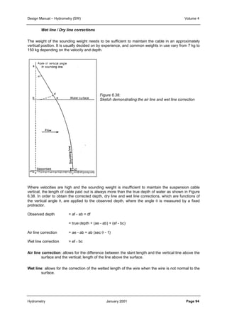 Design Manual – Hydrometry (SW) Volume 4 
Wet line / Dry line corrections 
The weight of the sounding weight needs to be sufficient to maintain the cable in an approximately 
vertical position. It is usually decided on by experience, and common weights in use vary from 7 kg to 
150 kg depending on the velocity and depth. 
Figure 6.38: 
Sketch demonstrating the air line and wet line correction 
Where velocities are high and the sounding weight is insufficient to maintain the suspension cable 
vertical, the length of cable paid out is always more than the true depth of water as shown in Figure 
6.38. In order to obtain the corrected depth, dry line and wet line corrections, which are functions of 
the vertical angle θ, are applied to the observed depth, where the angle θ is measured by a fixed 
protractor. 
Observed depth = af - ab = df 
= true depth + (ae - ab) + (ef - bc) 
Air line correction = ae - ab = ab (sec θ - 1) 
Wet line correction = ef - bc 
Air line correction: allows for the difference between the slant length and the vertical line above the 
surface and the vertical; length of the line above the surface. 
Wet line: allows for the correction of the wetted length of the wire when the wire is not normal to the 
surface. 
Hydrometry January 2001 Page 94 
 
