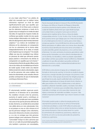 el VoluntaRIado Y el bIeneStaR




en una mejor salud física.24 los adultos de        RECUADRO 8.3 El voluntariado aporta bienestar en el Brasil
edad más avanzada que no realizan tareas
voluntarias registran un nivel de salud            Para la Associação de Apoio à Criança em Risco (ACER) (Asociación
significativamente peor que aquellos que           de Apoyo a los Niños en Situación de Riesgo), el desarrollo
son voluntarios. en la China rural, se observó     económico local de los barrios pobres como Eldorado, en la
que las relaciones recíprocas a través de la       ciudad de Diadema, Brasil, tiene que surgir desde la propia
ayuda mutua se tradujeron en niveles de salud      comunidad. Existe un proyecto nuevo que se centra en
más altos. en especial, los mayores niveles de     el potencial sin explotar de los chicos y chicas de edades
confianza que podían resultar de esta ayuda        comprendidas entre los 13 y los 16 años. A los 16 años, la mayoría
mutua estaban relacionados con niveles más         de los jóvenes tienen que trabajar para vivir. Antes de esa edad,
altos de salud general, salud mental y bienestar   la comunidad apenas los tiene en cuenta, pese a tener ideas y
subjetivo.25 los índices de mortalidad son         energía que aportar. Cerca de 600 alumnos de la escuela Simón
inferiores en los voluntarios en comparación       Bolívar participaron en talleres sobre cinco temas clave: desarrollo
con los no voluntarios de la misma edad,           económico local, identificación de activos de la comunidad, mi
independientemente de la edad, el estado           escuela sostenible, gestión de proyectos y cinco caminos hacia
civil o el género que se comparen.26 un estudio    el bienestar. Con estos seminarios, los jóvenes aprendieron sobre
reflejó una tasa de mortalidad muy inferior        temas que les interesaban, así como sobre la interdependencia
en personas de edad que afirmaron prestar          con los demás y la naturaleza, y sobre sus propias capacidades
apoyo práctico o emocional a los demás en          para realizar cambios que puedan marcar la diferencia. Debatieron
comparación con aquellos que no lo hacían.27       y explicaron lo que ellos pensaban que podía contribuir al
Curiosamente, el hecho de ayudar influía mucho     bienestar económico, social y medioambiental además de al
más en los índices de mortalidad que el hecho      bienestar de su comunidad.
de recibir ayuda. Si bien existe una relación
bidireccional entre salud y voluntariado, según    ACER ofrece a estos jóvenes el apoyo de un trabajador joven
la cual las personas más sanas realizan más        formado en técnicas de coaching. Su función es revelar la riqueza
tareas de voluntariado, estos estudios ofrecen     de recursos y energía naturales que empujan a los jóvenes a creer
pruebas concluyentes de que el voluntariado        en ellos mismos. Varios grupos de jóvenes han dirigido proyectos
contribuye al bienestar físico.                    para limpiar la escuela, repartir publicidad sobre una fiesta de
                                                   Halloween organizada por el grupo de teatro local y diseñar un
EL VOLUNTARIADO y EL BIENESTAR DE                  taller para enseñar a los niños y adolescentes a crear adornos
LA COMUNIDAD                                       navideños utilizando materiales usados y reciclados. Este último
                                                   grupo celebró 15 reuniones para consolidar ideas, disponer de
el voluntariado también repercute positi-          materiales e investigar, así como para idear maneras de crear
vamente en el bienestar de la comunidad.           objetos sirviéndose de materiales reciclables. Una joven, Talia,
así, establece vínculos entre las personas,        señaló la importancia del formador “que creía en nosotros en todo
aumenta el capital social y contribuye en          momento”.
muchos factores sociales que crean sociedades
más sanas en las que las personas disfrutan de     El formador puede ayudar a cultivar la energía positiva y la
la vida. asimismo, un sentido de la comunidad      voluntad de los jóvenes de actuar en el futuro fomentando
más sólido deriva en más voluntariado. esto        su bienestar psicológico y social. ACER utiliza encuestas para
es así porque se crea un ciclo virtuoso en el      evaluar los cambios sobre cómo se sienten los jóvenes a medida
que las personas trabajan como voluntarios,        que avanza el proyecto. Estas encuestas tienen en cuenta
esta acción refuerza los vínculos comunitarios     los sentimientos de competencia, autonomía y relación con
y, a su vez, se consigue que más personas          los demás, así como sus recursos personales de autoestima,
quieran trabajar como voluntarios. el término      resistencia y optimismo.
“comunidad” incluye no solo a personas que
                                                   Fuentes: Jonathan Hannay [Director de beneficencia, Associação de Apoio à Criança em Risco, São
viven en un radio de proximidad geográfica,        Paulo, Brasil], entrevista (14 de febrero de 2011); ACER (2010, 2011).
sino también a personas con necesidades,

                                                                                                                                                     99
 