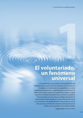 1
                              el VoluntaRIado, un fenómeno unIVeRSal




                                                      CAPÍTULO 1




 El voluntariado,
    un fenómeno
        universal
          El voluntariado es una expresión de la participación del
individuo en la comunidad a la que pertenece. La participación,
         la confianza, la solidaridad y la reciprocidad son valores
 basados en la comprensión compartida y en un sentimiento de
deber común, que se refuerzan mutuamente y ocupan un lugar
  central en las esferas de la gobernanza y la buena ciudadanía.
     El voluntariado no es una reliquia nostálgica del pasado. Es
  nuestra primera línea de defensa contra la atomización social
  en un mundo en vías de globalización. Hoy, puede que mucho
    más que nunca, el hecho de compartir y preocuparse por los
                  demás es una necesidad, no un acto de caridad.
                                   Programa vnu (noviembre de 2000).

                                                                       1
 