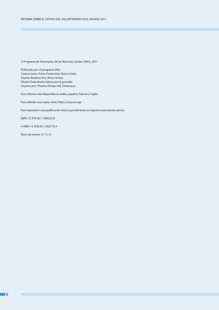 InfoRme SobRe el eStado del VoluntaRIado en el mundo 2011




     © Programa de Voluntarios de las naciones unidas (Vnu), 2011

     Publicado por: el programa Vnu
     traducciones: Prime Production, Reino unido
     diseño: baseline arts, Reino unido;
     Shubh Chakraborty (ideas para la portada)
     Impreso por: Phoenix design aid, dinamarca

     este informe está disponible en árabe, español, francés e inglés

     Para solicitar una copia, visite: https://unp.un.org/

     Para reproducir esta publicación total o parcialmente se requiere autorización previa.

     ISbn-13: 978-92-1-300252-0

     e-ISbn-13: 978-92-1-055175-5

     núm. de ventas: S.11.I.12




ii
 