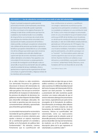 medICIón del VoluntaRIado




  RECUADRO 2.2 Uso de calendarios comunitarios para medir el valor del voluntariado

  El gasto municipal, la asignación gubernamental                   Esas contribuciones se sumaron y cuantificaron
  provincial, la inversión social empresarial y otras formas        con arreglo a valoraciones económicas que las
  de asistencia para el desarrollo quedan registrados               organizaciones participantes consideraron razonables.
  en cifras y se incluyen en los registros financieros. Sin         Los resultados se tradujeron en una contribución total
  embargo, el valor de las contribuciones que hacen los             de 19 años y ocho meses de trabajo no remunerado
  ciudadanos a las iniciativas locales no se contabiliza            al año. En una comunidad en la que el Gobierno local
  de ninguna forma. Las numerosas vías a través de las              estima que el 60% de las familias vive en la pobreza,
  que participan los miembros de la comunidad, como                 se calculó que la contribución total del voluntariado
  asociaciones de madres, asociaciones de hombres o                 alcanzaba un valor de 53.000 dólares estadounidenses,
  clubes juveniles, constituyen una parte tan rutinaria de la       generado por 4.343 personas de 378 hogares. Esta
  vida cotidiana de las personas que tienden a ignorar los          valoración de los activos comunitarios constituyó
  beneficios que aportan al desarrollo de sus comunidades.          una iniciativa reveladora, motivadora e inspiradora
  Uno de los enfoques que existen para crear conciencia             para los participantes, y los alentó a proseguir con
  en las comunidades acerca del valor añadido que                   su “inversión”. “Los financiadores quieren saber que
  supone este tipo de acciones voluntarias consiste en              nosotros seguiremos aquí una vez que su dinero se
  utilizar calendarios comunitarios. Para capacitar a una           termine. Nuestros miembros son solidarios, lo que
  comunidad a fin de reconocer su propia aportación,                demuestra su sostenibilidad, y que pueden mantenerse
  un estudio de investigación­acción llevado a cabo en              a sí mismos”, señala Notizi Vanda, Directora y socia
  Jansenville, en la provincia oriental del Cabo de Sudáfrica,      fundadora del Foro de Desarrollo de Jansenville.
  calculó la cantidad de tiempo, habilidades, dinero y
                                                                    Fuente: Wilkinson­Maposa. (2009).
  aportaciones en especie que las organizaciones de base
  comunitaria, no gubernamentales y religiosas recibían de
  los miembros de la comunidad.



de su valor, inclusive su valor económico.            voluntariado debe ser algo más que un mero
Con demasiada frecuencia los gobiernos                análisis numérico o el simple cálculo de su
desconocen el alcance del voluntariado, los           valor económico. en 2008, la asamblea General
diferentes segmentos sociales que incluye y el        del Centro europeo del Voluntariado (CeV) lo
valor que genera. una vez que se convencen            expresó con total precisión: “la medición
del beneficio de incorporar el voluntariado a         y presentación del valor económico puede
los procesos de adopción de decisiones, los           constituir una manera adecuada de que el
gobiernos necesitan disponer de datos fiables         servicio voluntario obtenga el reconocimiento
para desarrollar estrategias adecuadas. de            que merece, especialmente por parte de los
ese modo se garantiza que este recurso sea            encargados de la formulación de políticas.
convenientemente cultivado y aprovechado              esta información, sin embargo, debe utilizarse
para el beneficio general del país.                   con cautela y de forma conjunta con otras
                                                      herramientas de medición de los, hasta el
la comunidad internacional ha reconocido la           momento, “efectos no cuantificables” del
necesidad de que los gobiernos asignen “un            voluntariado, como sus repercusiones
valor económico al servicio voluntario para           sobre el capital social, la cohesión social, el
ayudar a destacar un aspecto importante               desarrollo personal y el empoderamiento. es
de su contribución general a la sociedad y            preciso desarrollar este tipo de herramientas
facilitar así la formulación de políticas bien        de medición con el fin de posibilitar una
fundamentadas”.1 no obstante, creemos                 descripción plena de lo que representa el
firmemente que la cuantificación del                  voluntariado y su auténtico valor”.2

                                                                                                                                    17
 