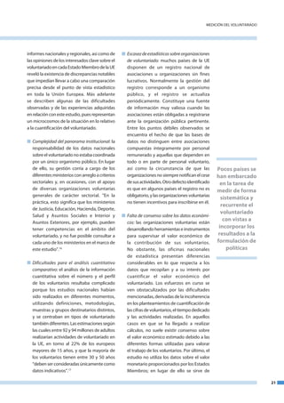 medICIón del VoluntaRIado




informes nacionales y regionales, así como de      n Escasez de estadísticas sobre organizaciones
las opiniones de los interesados clave sobre el      de voluntariado: muchos países de la ue
voluntariado en cada estado miembro de la ue         disponen de un registro nacional de
reveló la existencia de discrepancias notables       asociaciones u organizaciones sin fines
que impedían llevar a cabo una comparación           lucrativos. normalmente la gestión del
precisa desde el punto de vista estadístico          registro corresponde a un organismo
en toda la unión europea. más adelante               público, y el registro se actualiza
se describen algunas de las dificultades             periódicamente. Constituye una fuente
observadas y de las experiencias adquiridas          de información muy valiosa cuando las
en relación con este estudio, pues representan       asociaciones están obligadas a registrarse
un microcosmos de la situación en lo relativo        ante la organización pública pertinente.
a la cuantificación del voluntariado.                entre los puntos débiles observados se
                                                     encuentra el hecho de que las bases de
n Complejidad del panorama institucional: la         datos no distinguen entre asociaciones
  responsabilidad de los datos nacionales            compuestas íntegramente por personal
  sobre el voluntariado no estaba coordinada         remunerado y aquellas que dependen en
  por un único organismo público. en lugar           todo o en parte de personal voluntario,
  de ello, su gestión corría a cargo de los          así como la circunstancia de que las            Pocos países se
  diferentes ministerios con arreglo a criterios     organizaciones no siempre notifican el cese     han embarcado
  sectoriales y, en ocasiones, con el apoyo          de sus actividades. otro defecto identificado    en la tarea de
  de diversas organizaciones voluntarias             es que en algunos países el registro no es      medir de forma
  generales de carácter sectorial. “en la            obligatorio, y las organizaciones voluntarias
                                                                                                       sistemática y
  práctica, esto significa que los ministerios       no tienen incentivos para inscribirse en él.
                                                                                                       recurrente el
  de Justicia, educación, Hacienda, deporte,
                                                                                                       voluntariado
  Salud y asuntos Sociales e Interior y            n Falta de consenso sobre los datos económi­
  asuntos exteriores, por ejemplo, pueden            cos: las organizaciones voluntarias están
                                                                                                        con vistas a
  tener competencias en el ámbito del                desarrollando herramientas e instrumentos        incorporar los
  voluntariado, y no fue posible consultar a         para supervisar el valor económico de           resultados a la
  cada uno de los ministerios en el marco de         la contribución de sus voluntarios.             formulación de
  este estudio”.16                                   no obstante, las oficinas nacionales                 políticas
                                                     de estadística presentan diferencias
n Dificultades para el análisis cuantitativo         considerables en lo que respecta a los
  comparativo: el análisis de la información         datos que recopilan y a su interés por
  cuantitativa sobre el número y el perfil           cuantificar el valor económico del
  de los voluntarios resultaba complicado            voluntariado. los esfuerzos en curso se
  porque los estudios nacionales habían              ven obstaculizados por las dificultades
  sido realizados en diferentes momentos,            mencionadas, derivadas de la incoherencia
  utilizando definiciones, metodologías,             en los planteamientos de cuantificación de
  muestras y grupos destinatarios distintos,         las cifras de voluntarios, el tiempo dedicado
  y se centraban en tipos de voluntariado            y las actividades realizadas. en aquellos
  también diferentes. las estimaciones según         casos en que se ha llegado a realizar
  las cuales entre 92 y 94 millones de adultos       cálculos, no suele existir consenso sobre
  realizarían actividades de voluntariado en         el valor económico estimado debido a las
  la ue, en torno al 22% de los europeos             diferentes formas utilizadas para valorar
  mayores de 15 años, y que la mayoría de            el trabajo de los voluntarios. Por último, el
  los voluntarios tienen entre 30 y 50 años          estudio no utiliza los datos sobre el valor
  “deben ser consideradas únicamente como            monetario proporcionados por los estados
  datos indicativos”.17                              miembros; en lugar de ello se sirve de

                                                                                                                            21
 