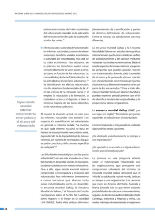 InfoRme SobRe el eStado del VoluntaRIado en el mundo 2011




                               estimaciones brutas del valor económico          planteamientos de cuantificación y parten
                               del voluntariado, basadas en la aplicación       de distintas definiciones de voluntariado.
                               del método común de costo de sustitución         Como es natural, sus conclusiones son muy
                               a todos los países.18                            diferentes.

                            n Efectos sociales y culturales del voluntariado:   la encuesta mundial Gallup y la encuesta
                              los informes nacionales pusieron de relieve       mundial de Valores son estudios demográficos
                              numerosos beneficios sociales, económicos         internacionales que buscan establecer perfiles
                              y culturales del voluntariado, más allá de        de comportamiento y de opinión mediante
                              su valor económico. “no obstante, en              muestras nacionales representativas. dado el
                              la práctica los beneficios suelen variar          amplio espectro de temas cubiertos, son pocas
                              considerablemente de unos países a otros,         las preguntas que pueden guardar relación
                              así como en función de los voluntarios, las       con el voluntariado. además, dada la variedad
                              comunidades y los beneficiarios directos de       de términos y de puntos de vista en relación
                              las actividades y los servicios voluntarios”.19   con el voluntariado, determinadas preguntas
                              Se identificaron los efectos relacionados         están abiertas a diferentes interpretaciones por
                              con los objetivos fundamentales de la ue          parte de los encuestados.22 Pese a todo ello,
                              en las esferas de la inclusión social y el        estas encuestas tienen un alcance mundial y
                              empleo, la educación y la formación, la           pueden repetirse periódicamente con el fin
                              ciudadanía activa y el deporte, si bien la        de identificar tendencias longitudinales y de
      Sigue siendo            inmensa mayoría de los datos obtenidos            proporcionar datos comparativos.
         esencial             es de naturaleza cualitativa.
         intentar                                                               la encuesta mundial Gallup (GWP, por
     comprender la          al resumir la situación actual, no solo para        sus siglas en inglés)23 formula las preguntas
     envergadura y          los informes nacionales sino también con            siguientes en relación con el voluntariado:
      el alcance del        respecto a la cuantificación del voluntariado
      voluntariado          en general, el informe señala: “la medida           Comente si durante el mes pasado ha realizado
                            en que cada informe nacional se basa en             alguna de las tareas siguientes.
                            fuentes de datos primarias y secundarias varía,
                            dependiendo de la disponibilidad de datos e         ¿Ha dedicado voluntariamente su tiempo a
                            informes, del número de interesados a los que       una organización?
                            se podía consultar y del contexto específico
                            de cada país”.20                                    ¿Ha ayudado a un extraño o a alguien desco­
                                                                                nocido que necesitaba ayuda?
                            las dificultades metodológicas con las que se
                            enfrentó la Ce son aún más acusadas en el caso      la primera es una pregunta abierta
                            del mundo en desarrollo, donde, en ocasiones,       sobre el voluntariado relacionado con
                            los datos estadísticos son menos exhaustivos.       las organizaciones, que presupone una
                            Pese a ello, sigue siendo esencial intentar         comprensión coherente del término. la
                            comprender la envergadura y el alcance del          encuesta mundial Gallup descubrió que el
                            voluntariado. nos referiremos brevemente            16% de los adultos de todo el mundo dedican
                            a cuatro iniciativas que abarcan tanto              su tiempo a una organización. las personas
                            países industrializados como en desarrollo:         que viven en américa del norte, australia y
                            la encuesta mundial Gallup, la encuesta             nueva Zelandia son las que tienen mayores
                            mundial de Valores,21 el Proyecto de estudio        probabilidades de colaborar como voluntarias,
                            Comparativo sobre el Sector no lucrativo            seguidas de las de asia sudoriental (sobre todo
                            Johns Hopkins y el Índice de la sociedad            Camboya, Indonesia y filipinas) y África. los
                            civil CIVICuS. todos ellos utilizan diferentes      niveles más bajos de voluntariado se registraron

22
 