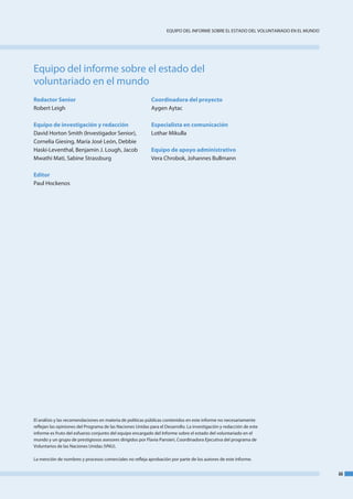 eQuIPo del InfoRme SobRe el eStado del VoluntaRIado en el mundo




equipo del informe sobre el estado del
voluntariado en el mundo
Redactor Senior                                             Coordinadora del proyecto
Robert leigh                                                aygen aytac

Equipo de investigación y redacción                         Especialista en comunicación
david Horton Smith (Investigador Senior),                   lothar mikulla
Cornelia Giesing, maría José león, debbie
Haski-leventhal, benjamin J. lough, Jacob                   Equipo de apoyo administrativo
mwathi mati, Sabine Strassburg                              Vera Chrobok, Johannes bullmann

Editor
Paul Hockenos




el análisis y las recomendaciones en materia de políticas públicas contenidos en este informe no necesariamente
reflejan las opiniones del Programa de las naciones unidas para el desarrollo. la investigación y redacción de este
informe es fruto del esfuerzo conjunto del equipo encargado del Informe sobre el estado del voluntariado en el
mundo y un grupo de prestigiosos asesores dirigidos por flavia Pansieri, Coordinadora ejecutiva del programa de
Voluntarios de las naciones unidas (Vnu).

la mención de nombres y procesos comerciales no refleja aprobación por parte de los autores de este informe.


                                                                                                                                      iii
 