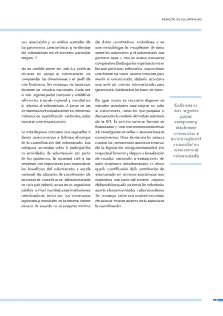 medICIón del VoluntaRIado




una apreciación y un análisis acertados de      de datos cuantitativos estándares y en
los parámetros, características y tendencias    una metodología de recopilación de datos
del voluntariado en el contexto particular      sobre los voluntarios y el voluntariado que
del país”.32                                    permitan llevar a cabo un análisis transversal
                                                comparativo. dado que las organizaciones en
no es posible poner en práctica políticas       las que participan voluntarios proporcionan
eficaces de apoyo al voluntariado sin           una fuente de datos básicos comunes para
comprender las dimensiones y el perfil de       medir el voluntariado, debería acordarse
este fenómeno. Sin embargo, no basta con        una serie de criterios internacionales para
disponer de estudios nacionales. Cada vez       garantizar la fiabilidad de las bases de datos.
es más urgente poder comparar y establecer
referencias a escala regional y mundial en      de igual modo, es necesario disponer de
lo relativo al voluntariado. a pesar de las     métodos acordados para asignar un valor             Cada vez es
incoherencias observadas entre los diferentes   al voluntariado, como los que propone el           más urgente
métodos de cuantificación existentes, debe      Manual sobre la medición del trabajo voluntario        poder
buscarse un enfoque común.                      de la oIt. es preciso generar fuentes de            comparar y
                                                financiación y crear mecanismos de estímulo         establecer
Se trata de pasos concretos que se pueden ir    a la investigación en orden a crear una base de    referencias a
dando para comenzar a delimitar el campo        conocimientos. debe alentarse a los países a      escala regional
de la cuantificación del voluntariado. los      cumplir los compromisos asumidos en virtud
                                                                                                   y mundial en
enfoques sectoriales sobre la participación     de la legislación intergubernamental con
                                                                                                   lo relativo al
en actividades de voluntariado por parte        respecto al fomento y el apoyo a la realización
                                                                                                   voluntariado
de los gobiernos, la sociedad civil y las       de estudios nacionales y evaluaciones del
empresas son importantes para materializar      valor económico del voluntariado. es sabido
los beneficios del voluntariado a escala        que la cuantificación de la contribución del
nacional. no obstante, la coordinación de       voluntariado en términos económicos solo
las tareas de cuantificación del voluntariado   representa una parte del enorme conjunto
en cada país debería recaer en un organismo     de beneficios que la acción de los voluntarios
público. a nivel mundial, estas instituciones   aporta a las comunidades y a las sociedades.
coordinadoras, junto con los interesados        Sin embargo, existe una urgente necesidad
regionales y mundiales en la materia, deben     de avanzar en este aspecto de la agenda de
ponerse de acuerdo en un conjunto mínimo        la cuantificación.




                                                                                                                         27
 
