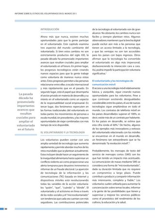 InfoRme SobRe el eStado del VoluntaRIado en el mundo 2011




                            INTRODUCCIÓN                                      de la tecnología al voluntariado son de gran
                                                                              alcance. no obstante, los cambios nunca son
                            ahora más que nunca, existen muchas               fáciles y siempre plantean retos. algunos
                            oportunidades para que la gente participe         observadores mantienen que la brecha digital
                            en el voluntariado. este capítulo examina         puede excluir aún más a las personas que
                            tres aspectos del mundo cambiante del             tienen un acceso limitado a la tecnología,
                            voluntariado. Si bien estos cambios no son        y que las ventajas no son tan accesibles
                            estrictamente productos del siglo XXI, la         para los países con bajos ingresos. otros
                            pasada década ha presenciado importantes          afirman que la tecnología ha convertido
                            avances que resultan cruciales para ampliar       el voluntariado en algo más impersonal,
                            el voluntariado en el futuro. en primer lugar,    desfavoreciendo la interacción cara a cara.
                            los progresos tecnológicos están creando          así, podría impedir la participación voluntaria
                            nuevos espacios para que la gente trabaje         significativa.1
                            como voluntaria de maneras nunca vistas
                            antes. estos progresos permiten a las personas    El voluntariado y las tecnologías de
                            relacionarse entre ellas a escala internacional   comunicación móvil
                            y más rápidamente que en el pasado. en            el acceso a una tecnología móvil relativamente
                            segundo lugar, está el papel que desempeña        básica, y asequible, sigue creando nuevas
         La pasada          el sector privado en materia de desarrollo y su   oportunidades para los voluntarios. Pese a
         década ha          interés en el voluntariado como un aspecto        que continúan existiendo desigualdades
       presenciado          de la responsabilidad social empresarial. en      considerables entre los países, el uso de nuevas
       importantes          tercer lugar, dos fenómenos repercuten en         tecnologías sigue ampliándose en todo el
       avances que          las formas tradicionales del voluntariado en      mundo. los contratos de telefonía móvil en
          resultan          todas partes: los movimientos de personas a       los países desarrollados superan el 100%, es
      cruciales para        escala mundial, sin precedentes, y las mayores    decir, existe más de un contrato por habitante.
         ampliar el         oportunidades de viajar combinadas con más        en los países en desarrollo, se estima que
      voluntariado          tiempo de ocio disponible.                        esta cifra ronda el 60%.2 de hecho, algunos
        en el futuro                                                          de los ejemplos más innovadores y exitosos
                            EL VOLUNTARIADO y LA TECNOLOGÍA                   del voluntariado relacionado con los móviles
                                                                              se encuentran en el mundo en desarrollo,
                            los voluntarios pueden contar con una             un fenómeno tan extraordinario que se ha
                            amplia variedad de tecnología que aumenta         denominado “la revolución móvil”.3
                            rápidamente y permite abordar muchos de los
                            retos mundiales que se plantean actualmente.      Probablemente, los mensajes de texto del
                            estos incluyen desde hacer un seguimiento de      servicio de mensajes cortos (SmS) son los
                            la inseguridad alimentaria hasta supervisar un    que han tenido un impacto más acentuado.
                            conflicto violento así como proporcionar una      la comunicación de masas mediante SmS se
                            alerta temprana para desastres inminentes o       considera una forma de “microvoluntariado”,
                            informar de un fraude electoral. la aparición     dada su duración limitada que no requiere
                            de tecnología de la información y las             un compromiso a largo plazo. Puede
                            comunicaciones (tIC) basada en Internet y         contribuir a producir y compartir información
                            dispositivos móviles está revolucionando          más interesante, completa y fiable.4 los
                            todas las variables de la acción voluntaria:      voluntarios suelen utilizarla para aumentar la
                            los “quién”, “qué”, “cuándo” y “dónde”. el        concienciación sobre temas locales, informar
                            voluntariado y el activismo en línea a través     a la gente de las posibilidades que tienen y
                            de las redes sociales y el “microvoluntariado”    supervisar y mejorar los servicios públicos
                            son tendencias que cada vez cuentan con más       como el pronóstico del rendimiento de los
                            seguidores. las contribuciones potenciales        cultivos, la educación y la salud.

30
 