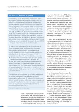 InfoRme SobRe el eStado del VoluntaRIado en el mundo 2011




                                                                                      eficazmente.76 normalmente, las onG solicitan
       RECUADRO 3.11 Banqueros sin Fronteras
                                                                                      voluntarios con determinadas habilidades
       Bankers without Borders/Banqueros sin Fronteras es la reserva                  para cubrir necesidades concretas y las
       de voluntarios mundial de la Fundación Grameen. Cuenta con                     empresas contribuyen prestando empleados
       más de 5.700 profesionales empresariales de gran talento en                    que trabajan como voluntarios. las onG
       activo y retirados de distintos ámbitos, sin limitarse únicamente              pueden reducir radicalmente sus gastos
       al sector de la banca y las finanzas, que desean contribuir durante            directos si cuentan con la ayuda de voluntarios
       un periodo de dos semanas a cuatro meses para prestar apoyo                    con competencias acordes a las necesidades.
       a las soluciones de tecnología y microfinanzas. Desde su puesta                Se estima que por cada dólar estadounidense
       en marcha en 2008, más de 440 voluntarios han donado más de                    invertido en desarrollar capacitación de
       50.000 horas de servicio valoradas en cuatro millones de dólares               voluntarios e infraestructura de gestión se
       estadounidenses, según estimaciones.72 Mediante la asistencia                  devuelven cuatro dólares.77
       técnica sobre el terreno, la capacitación y la tutoría y los proyectos
       de consultoría remotos, los voluntarios de Banqueros sin Fronteras             el Equity Bank de Kenya es un perfecto
       se esfuerzan por aumentar la escala de aplicación, la sostenibilidad           ejemplo de asociación entre el sector privado
       y el impacto de las instituciones de microfinanciación.                        y las organizaciones no gubernamentales.
                                                                                      los empleados del banco se ofrecen
       En 2009, el Centro de tecnología para las microfinanzas de la                  como voluntarios para impartir cursos de
       Fundación Grameen brindó la ayuda de cuatro voluntarios                        alfabetización financiera a las comunidades y
       experimentados de Banqueros sin Fronteras para enseñar                         para asesorar a las onG sobre temas básicos
       cómo funciona Mifos, un sistema de información sobre gestión                   de iniciativa emprendedora y administración
       de código abierto. Los voluntarios investigaron cómo la                        financiera. estas iniciativas de voluntariado
       computación en nube podría minimizar los costos y maximizar                    complementan pero no sustituyen a los
       el valor que aportan los sistemas de información sobre gestión                 servicios financieros previstos para reducir
       a las instituciones de microfinanciación. Gracias a las 485                    la pobreza y aportar capital y financiación
       horas de servicio prestadas, los voluntarios contribuyeron con                 a los grupos de riesgo. Para el banco, estas
       tareas de investigación de calidad que derivaron en un plan                    iniciativas mejoran el alcance e impacto de
       empresarial para crear Mifos Cloud (Mifos en la nube), una solución            sus servicios financieros.78 el Grupo tata, uno
       completa y lista para su uso de aplicación en instituciones de                 de los conglomerados del sector privado más
       microfinanciación a fin de ayudar a superar barreras tecnológicas y            grande de la India, es otro ejemplo.
       aumentar la eficiencia.73
                                                                                      en los últimos años, se ha observado un claro
       Otro ejemplo de la contribución de los voluntarios de Banqueros                interés a escala mundial, nacional y local por
       sin Fronteras es la elaboración del Manual de gobernanza                       desarrollar el conocimiento y los estándares,
       corporativa para Oriente Medio y la región de África septentrional.            establecer asociaciones y mejorar la práctica
       Los voluntarios de Banqueros sin Fronteras mejoraron los aspectos              del voluntariado de los empleados. a menudo,
       prácticos del manual, armonizaron su material con la capacitación              las Cámaras de Comercio tienen comités de
       personalizada y adaptaron el contenido al contexto de las                      RSe. Por ejemplo, desde 2000, la Cámara de
       microfinanzas en el mundo árabe.74                                             Comercio e Industria de Viet nam ha dirigido
       Fuentes: Maynard. (2010); Grameen Foundation. (2011).
                                                                                      una Iniciativa de vínculos empresariales y
                                                                                      una oficina de negocios para el desarrollo
                                                                                      sostenible que se centra en promover la RSe
                                      locales y responden de forma más efectiva a     y, con ella, el voluntariado de los empleados.79
                                      las necesidades de la comunidad. una de las     la Coalición empresarial mundial sobre el
                                      prioridades de los programas respaldados por    VIH/SIda, la tuberculosis y la malaria incluye
                                      el empleador actualmente radica en ayudar a     herramientas, contactos y experiencia sobre
                                      las organizaciones sin ánimo de lucro basadas   la participación eficaz en la comunidad por
                                      en la comunidad para que funcionen más          parte de voluntarios.80

42
 