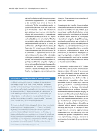InfoRme SobRe el eStado del VoluntaRIado en el mundo 2011




                                         exclusión, el voluntariado fomenta un mayor         violentas. estas percepciones dificultan el
                                         sentimiento de pertenencia a la comunidad           avance hacia la inclusión.
                                         y de bienestar que ayuda a mejorar la
                                         resistencia.11 en las comunidades rurales, en       a escala nacional o mundial, el voluntariado a
                                         particular, las personas están más capacitadas      través de las campañas o del activismo puede
                                         para movilizarse a través del voluntariado          provocar la modificación de políticas que
                                         para gestionar sus recursos, minimizar los          pueden estar impidiendo la inclusión. Hemos
                                         efectos del cambio climático y crear prácticas      podido verlo en los movimientos de alto perfil
                                         sostenibles que se traduzcan en una mejora          de defensa de los derechos de las mujeres
                                         de la calidad de la vida comunitaria.12 muchas      y también en campañas de perfil más bajo,
                                         comunidades pobres del ámbito urbano están          pero igualmente efectivas, que reivindican el
                                         experimentando el declive de la ciudad, la          reconocimiento de la situación de los pueblos
                                         delincuencia y la fragmentación social. el          indígenas y la provisión de servicios para las
                                         hecho de vivir en contextos difíciles puede         personas con discapacidad. Como vehículo
                                         acarrear un estigma que afecte al conjunto de       de impulso, profundización y apoyo a la
                                         la comunidad.13 las personas que viven en esas      participación, el voluntariado desempeña un
                                         comunidades suelen desarrollar actividades          papel muy significativo en la determinación del
                                         voluntarias a través de grupos y organizaciones     modo en que pueden participar las personas
                                         locales, con el fin de prestar servicios básicos,   para configurar su propio destino, más allá de
                                         participar en diferentes campañas e implicarse      su situación local inmediata.
                                         como activistas. este tipo de acciones pueden
                                         cuestionar las visiones predominantes               el movimiento internacional atd Cuarto
                                         externas a la comunidad de que la población         mundo trabaja con voluntarios en las bases con
                                         local se muestra pasiva o presenta tendencias       objeto de mejorar el bienestar de las personas
                                                                                             que viven en la pobreza extrema. además, sus
                                                                                             voluntarios son defensores de los derechos
       RECUADRO 5.3 Ayuda tradicional en el Brasil: mutirão                                  de las poblaciones más desfavorecidas a
                                                                                             escala nacional y mundial en esferas como
       En el Brasil, mutirão es un sistema tradicional de ayuda mutua                        la nutrición infantil, la violencia por razón de
       que tiene su origen en las zonas rurales, durante la época de la                      género y la inclusión social.14 las iniciativas
       cosecha. La União Nacional por Moradia Popular (Unión Nacional                        mundiales como la Campaña Internacional
       para la Vivienda Popular) ha aplicado el término a la construcción                    para la Prohibición de las minas terrestres,
       de viviendas sociales y a la gestión de viviendas comunitarias. A                     el movimiento internacional de la mujer y el
       través del trabajo colectivo en el mutirão, los participantes que                     llamamiento mundial contra la Pobreza se
       trabajan juntos no solo adquieren nuevas aptitudes técnicas;                          han basado en el deseo de las personas de
       también tienen la oportunidad de conocerse mejor. Y aprenden                          participar voluntariamente en causas con las
       sobre sus derechos y otras cuestiones pertinentes.                                    que mantienen un compromiso personal.
                                                                                             además de movilizar el apoyo del público y
       “En el mutirão descubrí mi identidad y pude obtener lo que necesitaba,                contribuir a hacer realidad el cambio, estas
       ya fuera transporte o servicios de salud. […] Conocí a un montón                      iniciativas basadas en el voluntariado han
       de gente que nunca había visto antes. Descubrí que hay muchas                         proporcionado asimismo oportunidades
       personas entusiasmadas por la idea de ayudar a los demás que se                       para que personas procedentes de todos los
       afanan todos los días. Antes, mi vida era muy limitada. No sabía lo que               rincones del planeta compartan sus ideas
       era una comunidad o un movimiento. No tenía conciencia política de                    y sus aspiraciones y para que, a través de la
       ningún tipo. Aquí he empezado a comprender mis derechos, algo que                     participación, formen parte de un mundo más
       ha supuesto una revelación para mí”. Christian Leray, miembro.                        inclusivo.
       Fuentes: União Nacional por Moradia Popular. (n.d.); Leray. (n.d.).



62
 