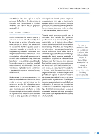 el VoluntaRIado, una fueRZa de InCluSIón SoCIal




con el VIH y el SIda tiene lugar en el hogar,       embargo, el voluntariado ejercido por grupos
por parte de familiares directos, amigos o          excluidos suele tener lugar en contextos no
miembros de la comunidad de las personas            oficiales. la definición más inclusiva adoptada
afectadas. estos últimos incluyen grupos de         por la comunidad internacional refleja todas las
apoyo y onG.                                        formas de acción voluntaria y debe contribuir
                                                    a destacar la función del voluntariado.
CONCLUSIONES y DEBATES
                                                    todavía queda un margen amplio para la
existen numerosas vías para escapar de la           actuación. Por ejemplo, los gobiernos
exclusión a través del voluntariado. Para           pueden incluir el voluntariado en las políticas
las personas, la acción voluntaria puede            relacionadas con la inclusión, teniendo en
traer consigo una mejora del sentimiento            cuenta ambos tipos de voluntariado: el oficial          La mayor
de autoestima. también puede ayudar a               (organizado) y el no oficial. las micropolíticas      inclusión que
desarrollar aptitudes profesionales y otras         de voluntariado y las macropolíticas de lucha
                                                                                                           se consigue
competencias, y contribuir a crear redes. todo      contra la exclusión social deben actuar al
                                                                                                           a través del
ello genera sentimientos de bienestar. a nivel      unísono. la legislación sobre el acceso al trabajo,
                                                                                                          voluntariado
comunitario, el voluntariado puede mejorar la       por ejemplo, podría ampliarse para incluir el
cohesión social a través del fortalecimiento de     voluntariado, al igual que la legislación de
                                                                                                              implica
la confianza y la reducción de los conflictos. de   lucha contra la discriminación. en el núcleo de         beneficios
forma más general, en el seno de la sociedad,       la inclusión se encuentra el reconocimiento de         económicos
la mayor inclusión que se consigue a través del     las capacidades —y no de las discapacidades—            y ayuda a
voluntariado implica beneficios económicos          de la persona. es necesario un enfoque abierto         desarrollar
y ayuda a desarrollar unas naciones fuertes y       y flexible. tanto los gobiernos como las              unas naciones
cohesionadas.                                       organizaciones de la sociedad civil y el sector          fuertes y
                                                    privado son capaces de adoptar iniciativas            cohesionadas
el voluntariado logrará una mayor integración       proactivas en beneficio de los grupos excluidos,
en el discurso sobre la inclusión social cuando     junto con otros segmentos de la sociedad, para
exista un mayor reconocimiento de los               que esos grupos participen en actividades de
parámetros amplios del voluntariado, como           voluntariado. Si queremos que esto ocurra y
se ha señalado en el capítulo 1. la bibliografía    que emerjan sociedades más integradoras, este
sobre el voluntariado y la inclusión se centra      tipo de iniciativas representarían un avance
en gran medida en la acción de los voluntarios      crucial para garantizar que toda la población
en organizaciones constituidas oficialmente.        disfrutara de los múltiples beneficios que ofrece
Y esto es algo que debe fomentarse. Sin             el voluntariado.




                                                                                                                                71
 