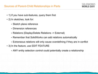 Sources of Parent-Child Relationships in Parts


  • 1) If you have sub-features, query them first
  • 2) In sketches, look for:
         Sketch plane reference
         Dimension references
         Relations (Display/Delete Relations -> External)
         Remember that SolidWorks can add relations automatically
         Extraneous relations will only cause overdefining if they are in conflict
  • 3) In the feature, use EDIT FEATURE
         ANY entity selection control could potentially create a relationship
 