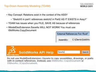 Top-Down Assembly Modeling (TDAM)


 • Key Concept: Relations exist in the context of the ASSY
       “Sketch5 in part1 references sketch2 in Part2 AS IT EXISTS in Assy1”
 • TDAM has issues when you FILE, SAVE AS because of references
 • IModelDocExtension.SaveAs WILL NOT WORK! You must use
   ISldWorks.CopyDocument
 