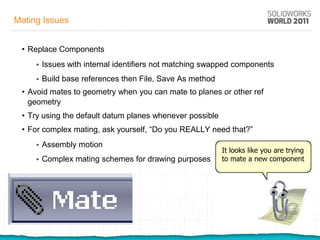 Mating Issues


 • Replace Components
        Issues with internal identifiers not matching swapped components
        Build base references then File, Save As method
 • Avoid mates to geometry when you can mate to planes or other ref
   geometry
 • Try using the default datum planes whenever possible
 • For complex mating, ask yourself, “Do you REALLY need that?”
        Assembly motion
                                                           It looks like you are trying
        Complex mating schemes for drawing purposes       to mate a new component
 