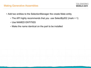 Mating Generative Assemblies


 • Add two entities to the SelectionManager the create Mate entity
        The API highly recommends that you use SelectByID2 (mark = 1)
        Use NAMED ENTITIES
        Make the name identical on the part to be installed
 