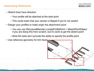 Automating Weldments

 • Sketch lines have direction
        Your profile will be attached at the start point
        This could mean that your section is flipped if you’re not careful
 • Design your profiles to make origin the attachment point
        You can use IStructuralMember.LocateProfilePoint = SketchPointObject
         if you are doing this from scratch, but it’s work to get the sketch point
        Most DA tools don’t provide the ability to specify the profile point
 • Use reference geometry for trim faces
 
