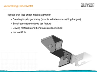 Automating Sheet Metal


 • Issues that face sheet metal automation
        Creating invalid geometry (unable to flatten or crashing flanges)
        Bending multiple entities per feature
        Driving materials and bend calculation method
        Normal Cuts
 