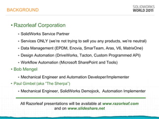BACKGROUND


 • Razorleaf Corporation
       SolidWorks Service Partner
       Services ONLY (we’re not trying to sell you any products, we’re neutral)
       Data Management (EPDM, Enovia, SmarTeam, Aras, V6, MatrixOne)
       Design Automation (DriveWorks, Tacton, Custom Programmed API)
       Workflow Automation (Microsoft SharePoint and Tools)
 • Bob Mengel
       Mechanical Engineer and Automation Developer/Implementer
 • Paul Gimbel (aka “The Sherpa”)
       Mechanical Engineer, SolidWorks Demojock, Automation Implementer


        All Razorleaf presentations will be available at www.razorleaf.com
                           and on www.slideshare.net
 