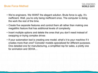 Brute Force Method


 • We’re engineers. We WANT the elegant solution. Brute force is ugly. It’s
   inefficient. Well, you’re only being inefficient once. The computer is doing
   the work the rest of the time.
 • Create five separate features and control them all rather than making one
   megalithic feature that has additional levels of complexity
 • Insert multiple options and delete the ones that you don’t need instead of
   swapping or trying complex drives
 • If your automation tool is creating one model, what’s it to your machine if it
   creates more than one? Consider models specialized for different purposes.
   One detailed one for manufacturing, a simplified rep for sales, a pretty one
   for animation and 3DVIA…
 