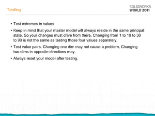 Testing


 • Test extremes in values
 • Keep in mind that your master model will always reside in the same principal
   state. So your changes must drive from there. Changing from 1 to 10 to 30
   to 90 is not the same as testing those four values separately.
 • Test value pairs. Changing one dim may not cause a problem. Changing
   two dims in opposite directions may.
 • Always reset your model after testing.
 