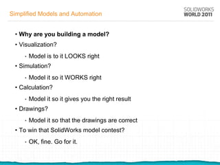 Simplified Models and Automation


 • Why are you building a model?
 • Visualization?
     •   Model is to it LOOKS right
 • Simulation?
     •   Model it so it WORKS right
 • Calculation?
     •   Model it so it gives you the right result
 • Drawings?
     •   Model it so that the drawings are correct
 • To win that SolidWorks model contest?
     •   OK, fine. Go for it.
 