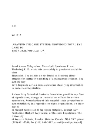 S w
W11212
ARAVIND EYE CARE SYSTEM: PROVIDING TOTAL EYE
CARE TO
THE RURAL POPULATION
Sanal Kumar Velayudhan, Meenakshi Sundaram R. and
Thulasiraj R. D. wrote this case solely to provide material for
class
discussion. The authors do not intend to illustrate either
effective or ineffective handling of a managerial situation. The
authors may
have disguised certain names and other identifying information
to protect confidentiality.
Richard Ivey School of Business Foundation prohibits any form
of reproduction, storage or transmission without its written
permission. Reproduction of this material is not covered under
authorization by any reproduction rights organization. To order
copies
or request permission to reproduce materials, contact Ivey
Publishing, Richard Ivey School of Business Foundation, The
University
of Western Ontario, London, Ontario, Canada, N6A 3K7; phone
(519) 661-3208; fax (519) 661-3882; e-mail [email protected]
 