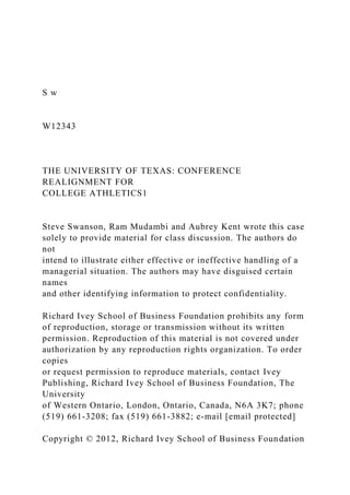 S w
W12343
THE UNIVERSITY OF TEXAS: CONFERENCE
REALIGNMENT FOR
COLLEGE ATHLETICS1
Steve Swanson, Ram Mudambi and Aubrey Kent wrote this case
solely to provide material for class discussion. The authors do
not
intend to illustrate either effective or ineffective handling of a
managerial situation. The authors may have disguised certain
names
and other identifying information to protect confidentiality.
Richard Ivey School of Business Foundation prohibits any form
of reproduction, storage or transmission without its written
permission. Reproduction of this material is not covered under
authorization by any reproduction rights organization. To order
copies
or request permission to reproduce materials, contact Ivey
Publishing, Richard Ivey School of Business Foundation, The
University
of Western Ontario, London, Ontario, Canada, N6A 3K7; phone
(519) 661-3208; fax (519) 661-3882; e-mail [email protected]
Copyright © 2012, Richard Ivey School of Business Foundation
 