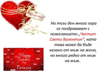 На този ден много хора
се поздравяват с
пожеланието „Честит
Свети Валентин“, като
това може да бъде
казано от мъж на жена,
но много рядко от мъж
на мъж.
 
