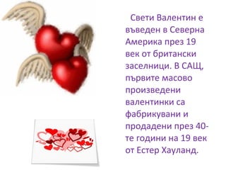 Свети Валентин е
въведен в Северна
Америка през 19
век от британски
заселници. В САЩ,
първите масово
произведени
валентинки са
фабрикувани и
продадени през 40-
те години на 19 век
от Естер Хауланд.
 