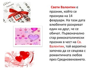 Свети Валентин е
празник, който се
празнува на 14
февруари. На тази дата
влюбените разкриват
един на друг, че се
обичат. Първоначално
стар римокатолически
празник в чест на Св.
Валентин, той вероятно
започва да се свързва с
романтичната любов
през Средновековието.
 