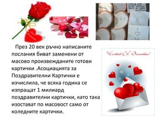 През 20 век ръчно написаните
послания биват заменени от
масово произвежданите готови
картички .Асоциацията за
Поздравителни Картички е
изчислила, че всяка година се
изпращат 1 милиард
поздравителни картички, като така
изостават по масовост само от
коледните картички.
 