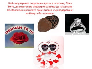 Най-популярните подаръци са рози и шоколад. През
80-те, диамантената индустрия започва да насърчава
Св. Валентин в неговото ориентиране към подаряване
на бижута без примеси.
 