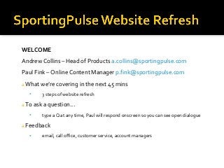 WELCOME
Andrew Collins – Head of Products a.collins@sportingpulse.com
Paul Fink – Online Content Manager p.fink@sportingpulse.com
a.What we’re covering in the next 45 mins
 3 steps of website refresh
a.To ask a question...
 type a Q at any time, Paul will respond onscreen so you can see open dialogue
a.Feedback
 email, call office, customer service, account managers
 