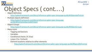 #SrijanWW |
@srijan
Object Specs ( cont.…)• Object Definition
• http://galenframework.com/docs/reference-galen-spec-language-guide/#Objectdefinition
• Multiple objects definition
• http://galenframework.com/docs/reference-galen-spec-language-
guide/#Multipleobjectsdefinition
• Object Groups
• http://galenframework.com/docs/reference-galen-spec-language-guide/#ObjectGroups
• Many more:
• Tagging and Sections
• Variables
• Conditional checks ( If, Else)
• Loops ( For, ForEach)
• Element locations relative to other elements
• http://galenframework.com/docs/reference-galen-spec-language-guide/#SpecsReference
 