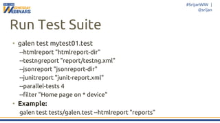 #SrijanWW |
@srijan
Run Test Suite
• galen test mytest01.test
--htmlreport "htmlreport-dir"
--testngreport "report/testng.xml"
--jsonreport "jsonreport-dir"
--junitreport "junit-report.xml"
--parallel-tests 4
--filter "Home page on * device“
• Example:
galen test tests/galen.test --htmlreport "reports"
 