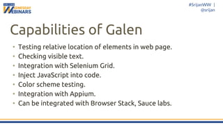 #SrijanWW |
@srijan
Capabilities of Galen
• Testing relative location of elements in web page.
• Checking visible text.
• Integration with Selenium Grid.
• Inject JavaScript into code.
• Color scheme testing.
• Integration with Appium.
• Can be integrated with Browser Stack, Sauce labs.
 