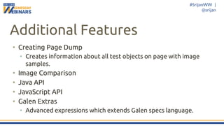 #SrijanWW |
@srijan
Additional Features
• Creating Page Dump
• Creates information about all test objects on page with image
samples.
• Image Comparison
• Java API
• JavaScript API
• Galen Extras
• Advanced expressions which extends Galen specs language.
 
