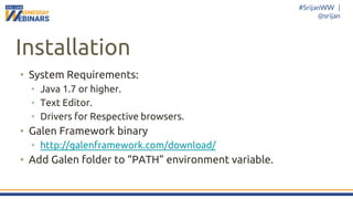 #SrijanWW |
@srijan
Installation
• System Requirements:
• Java 1.7 or higher.
• Text Editor.
• Drivers for Respective browsers.
• Galen Framework binary
• http://galenframework.com/download/
• Add Galen folder to “PATH” environment variable.
 