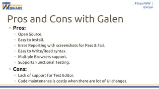 #SrijanWW |
@srijan
Pros and Cons with Galen
• Pros:
• Open Source.
• Easy to install.
• Error Reporting with screenshots for Pass & Fail.
• Easy to Write/Read syntax.
• Multiple Browsers support.
• Supports Functional Testing.
• Cons:
• Lack of support for Test Editor.
• Code maintenance is costly when there are lot of UI changes.
 