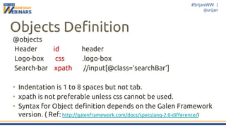 #SrijanWW |
@srijan
Objects Definition
@objects
Header id header
Logo-box css .logo-box
Search-bar xpath //input[@class=‘searchBar’]
• Indentation is 1 to 8 spaces but not tab.
• xpath is not preferable unless css cannot be used.
• Syntax for Object definition depends on the Galen Framework
version. ( Ref: http://galenframework.com/docs/specslang-2.0-difference/)
 