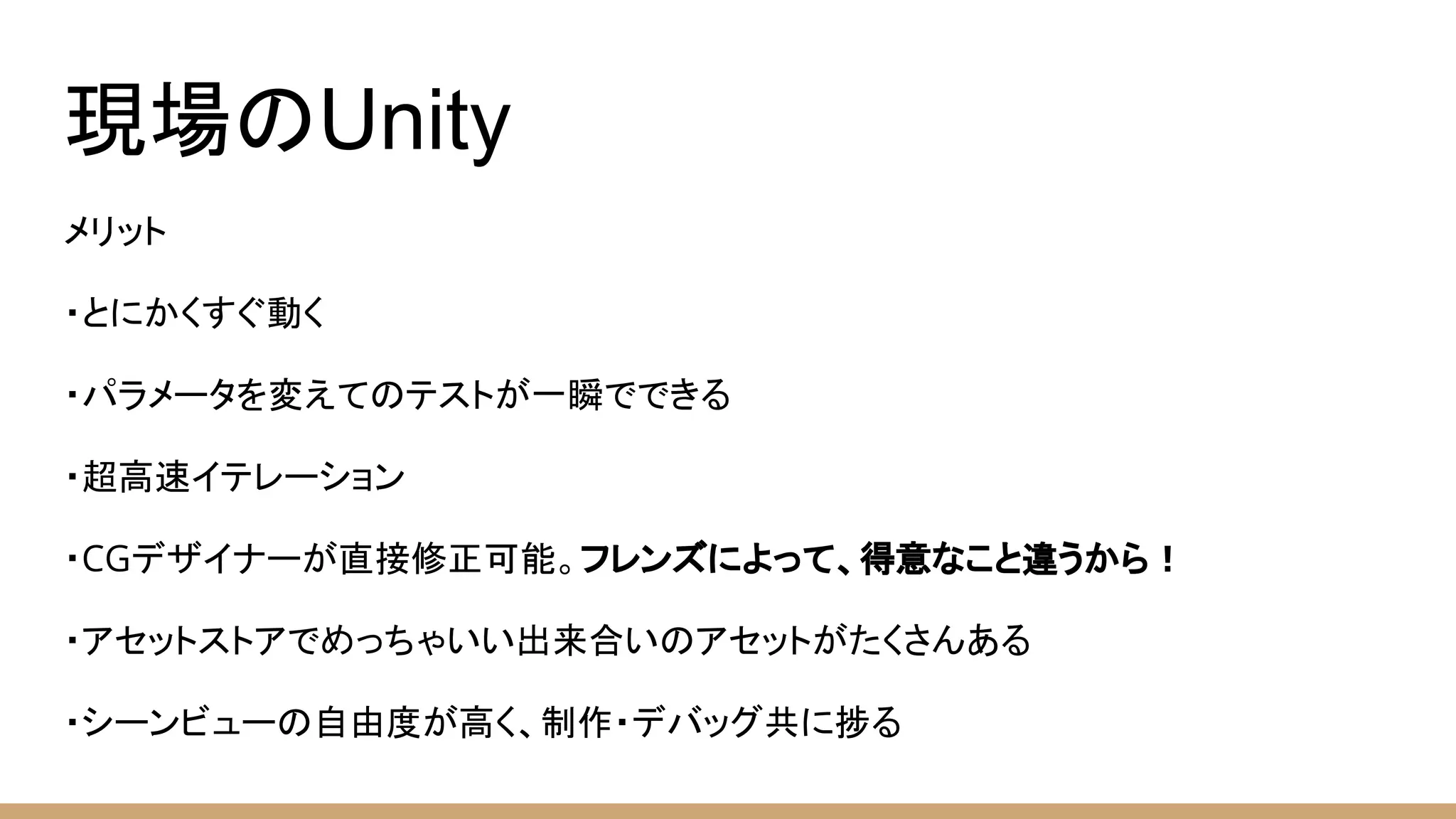 現場のUnity
メリット
・とにかくすぐ動く
・パラメータを変えてのテストが一瞬でできる
・超高速イテレーション
・CGデザイナーが直接修正可能。フレンズによって、得意なこと違うから！
・アセットストアでめっちゃいい出来合いのアセットがたくさんある
・シーンビューの自由度が高く、制作・デバッグ共に捗る
 
